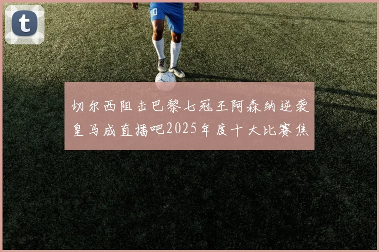 切尔西阻击巴黎七冠王阿森纳逆袭皇马成直播吧2025年度十大比赛焦点