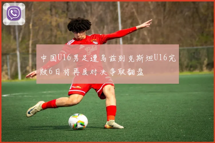中国U16男足遭乌兹别克斯坦U16完败6日将再度对决争取翻盘