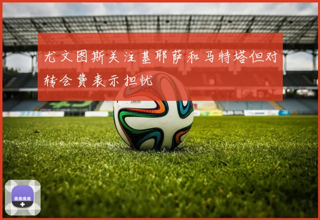 尤文图斯关注基耶萨和马特塔但对转会费表示担忧