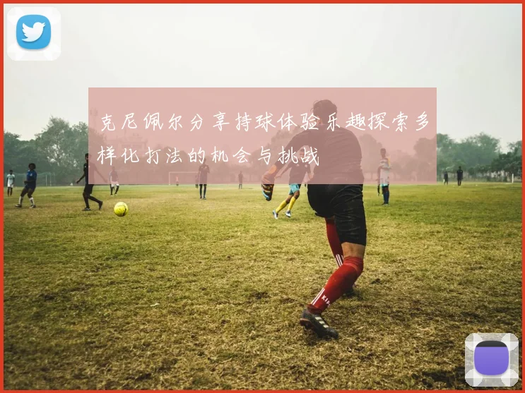 克尼佩尔分享持球体验乐趣探索多样化打法的机会与挑战