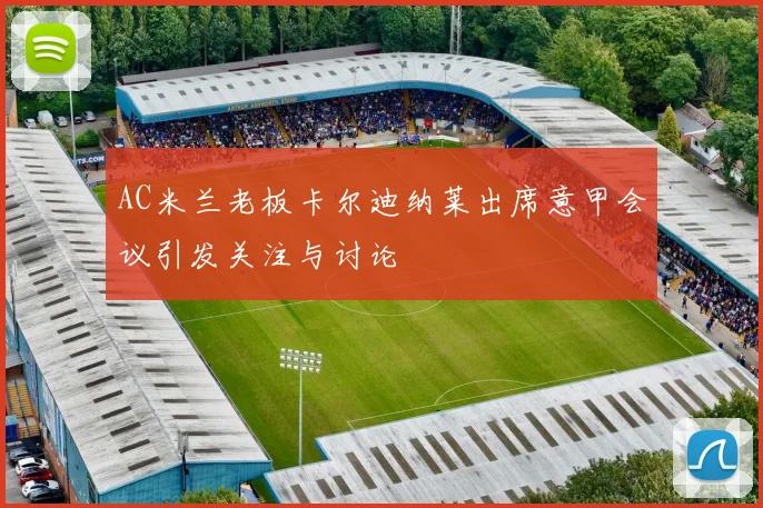 AC米兰老板卡尔迪纳莱出席意甲会议引发关注与讨论