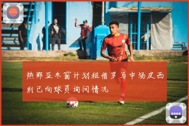 热那亚冬窗计划租借罗马中场皮西利已向球员询问情况