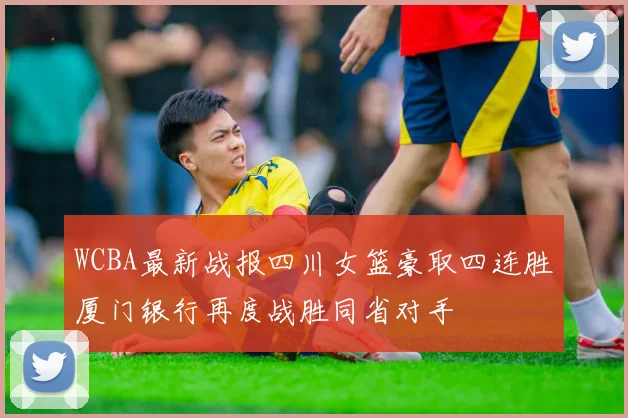 WCBA最新战报四川女篮豪取四连胜厦门银行再度战胜同省对手
