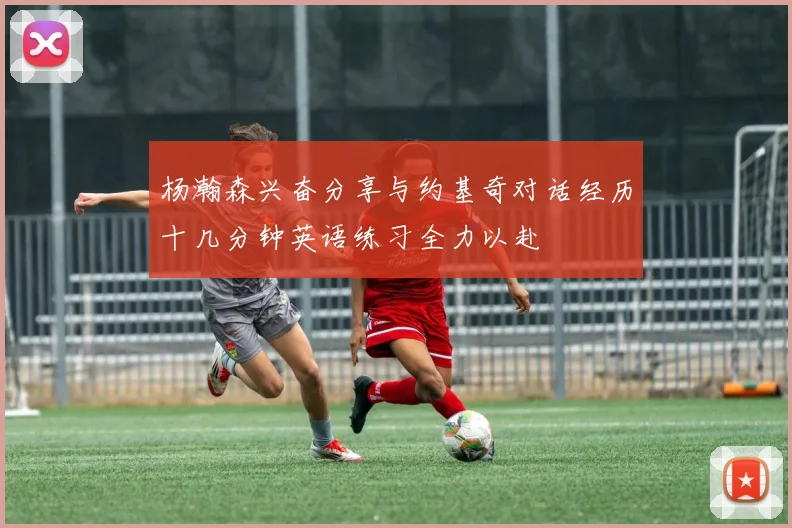 杨瀚森兴奋分享与约基奇对话经历十几分钟英语练习全力以赴