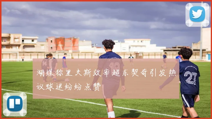 湖媒称里夫斯效率超东契奇引发热议球迷纷纷点赞