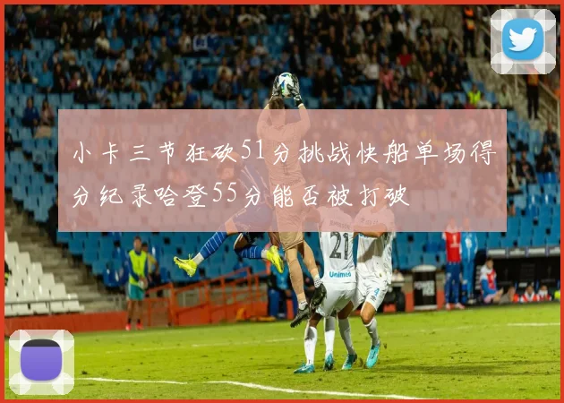 小卡三节狂砍51分挑战快船单场得分纪录哈登55分能否被打破