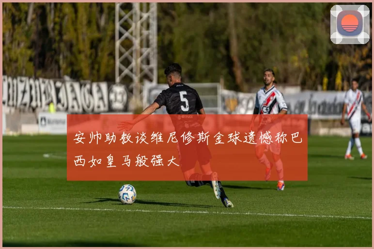 安帅助教谈维尼修斯金球遗憾称巴西如皇马般强大