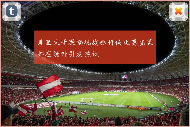 库里父子现场观战独行侠比赛克莱却在场外引发热议