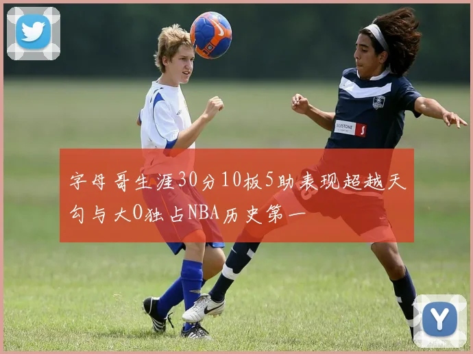 字母哥生涯30分10板5助表现超越天勾与大O独占NBA历史第一