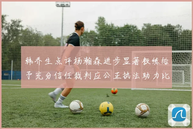 韩乔生点评杨瀚森进步显著教练给予充分信任裁判应公正执法助力比赛发展