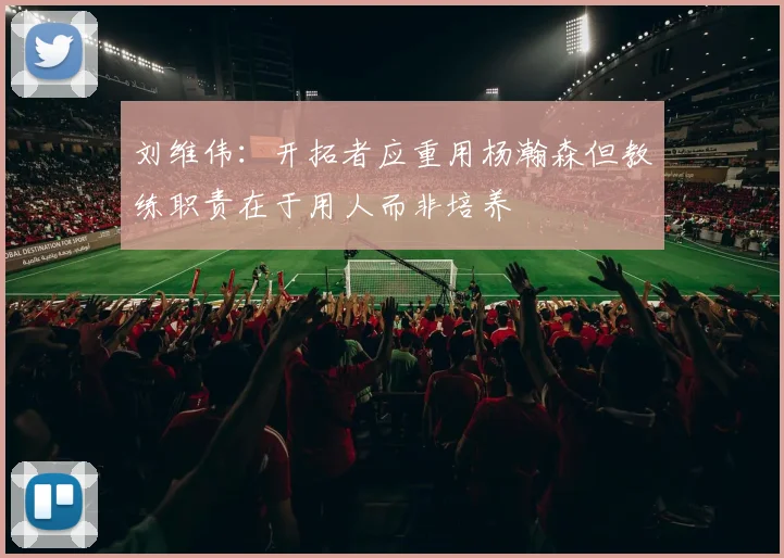 刘维伟：开拓者应重用杨瀚森但教练职责在于用人而非培养