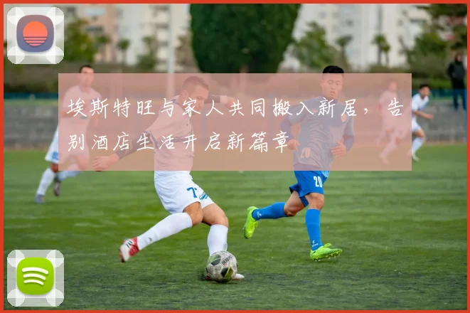 埃斯特旺与家人共同搬入新居，告别酒店生活开启新篇章