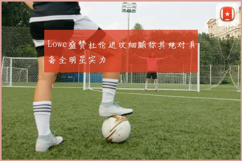 Lowe盛赞杜伦进攻细腻称其绝对具备全明星实力