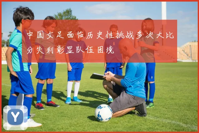 中国女足面临历史性挑战多次大比分失利彰显队伍困境