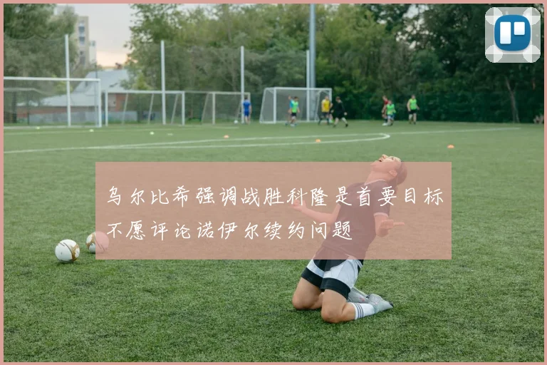 乌尔比希强调战胜科隆是首要目标不愿评论诺伊尔续约问题