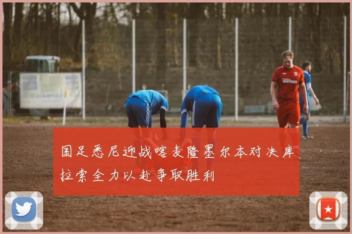 国足悉尼迎战喀麦隆墨尔本对决库拉索全力以赴争取胜利