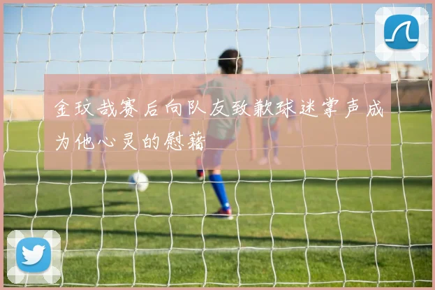 金玟哉赛后向队友致歉球迷掌声成为他心灵的慰藉