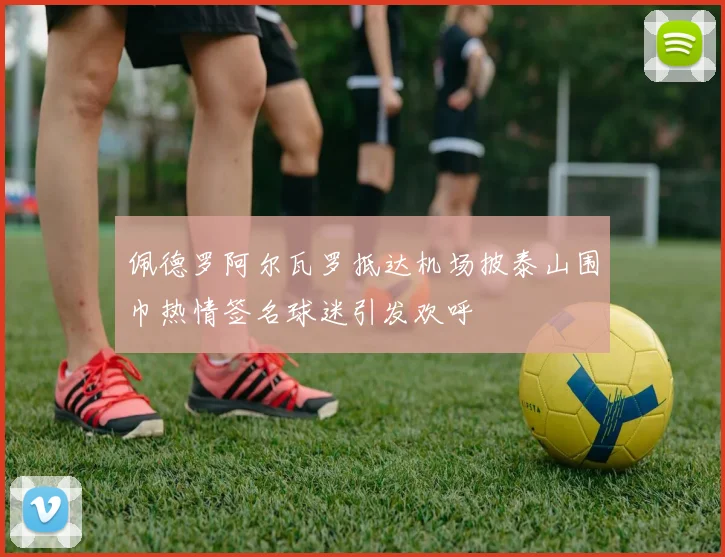 佩德罗阿尔瓦罗抵达机场披泰山围巾热情签名球迷引发欢呼