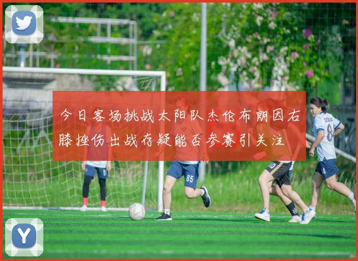 今日客场挑战太阳队杰伦布朗因右膝挫伤出战存疑能否参赛引关注