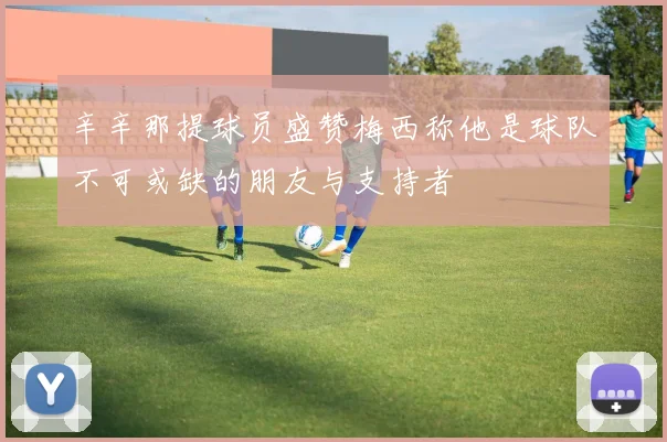 辛辛那提球员盛赞梅西称他是球队不可或缺的朋友与支持者