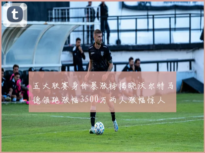 五大联赛身价暴涨榜揭晓沃尔特马德领跑涨幅3500万两人涨幅惊人
