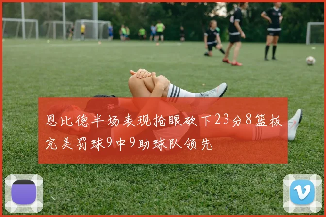 恩比德半场表现抢眼砍下23分8篮板完美罚球9中9助球队领先