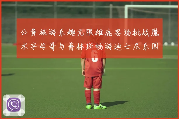 公费旅游乐趣无限雄鹿客场挑战魔术字母哥与普林斯畅游迪士尼乐园