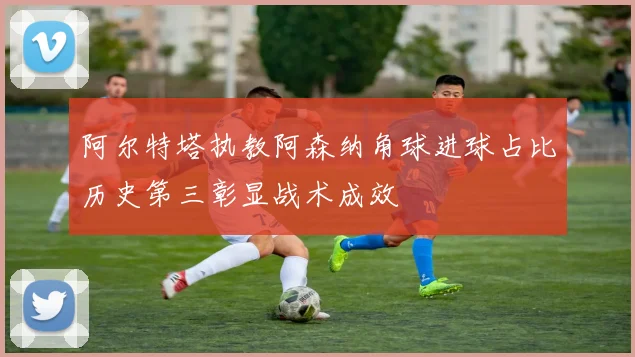 阿尔特塔执教阿森纳角球进球占比历史第三彰显战术成效