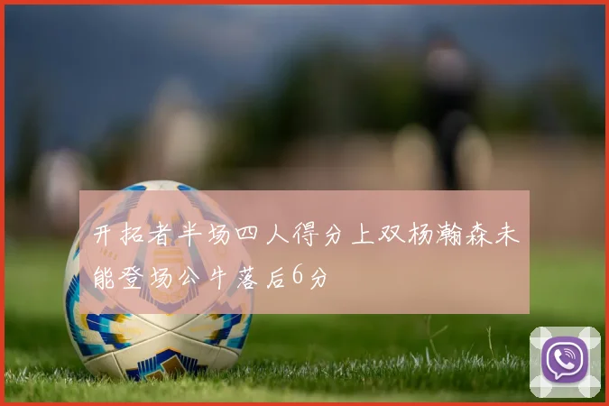 开拓者半场四人得分上双杨瀚森未能登场公牛落后6分
