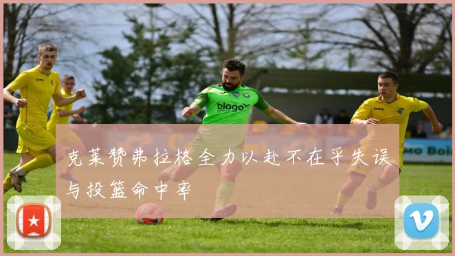 克莱赞弗拉格全力以赴不在乎失误与投篮命中率